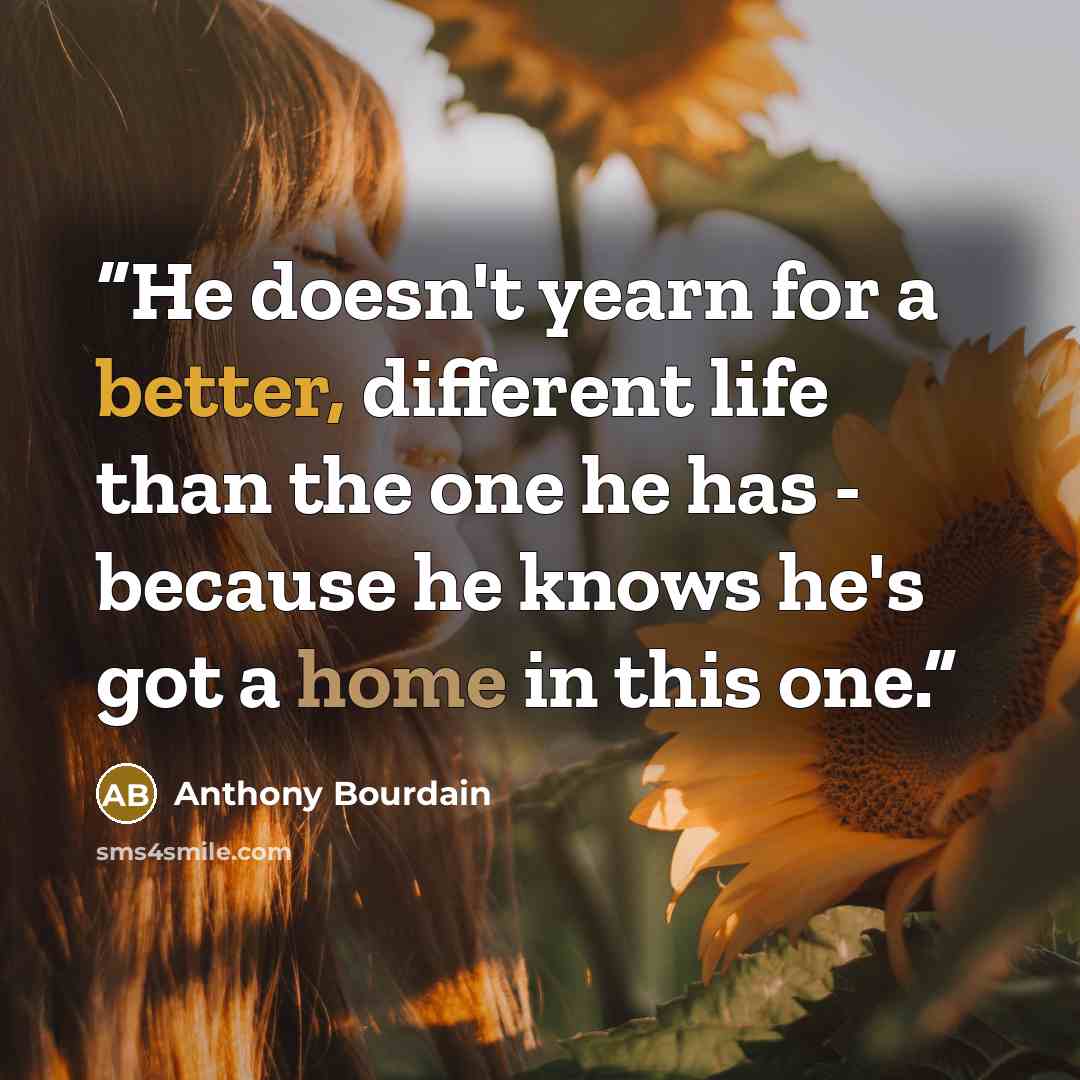 “He doesn't yearn for a better, different life than the one he has - because he knows he's got a home in this one.” quote by Anthony Bourdain
