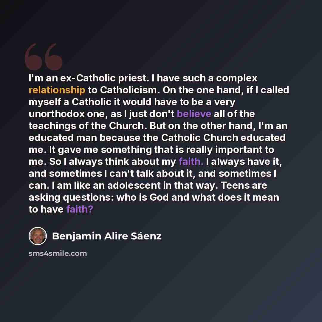 “I'm an ex-Catholic priest. I have such a complex relationship to Catholicism. On the one hand, if I called myself a Catholic it would have to be a very unorthodox one, as I just don't believe all of the teachings of the Church. But on the other hand, I'm an educated man because the Catholic Church…” quote by Benjamin Alire Saenz