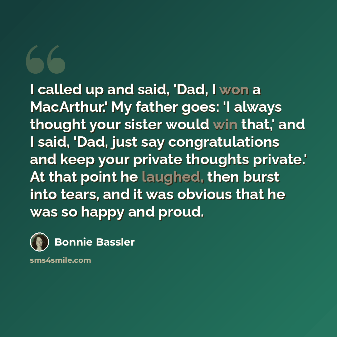 “I called up and said, 'Dad, I won a MacArthur.' My father goes: 'I always thought your sister would win that,' and I said, 'Dad, just say congratulations and keep your private thoughts private.' At that point he laughed, then burst into tears, and it was obvious that he was so happy and proud.” quote by Bonnie Bassler