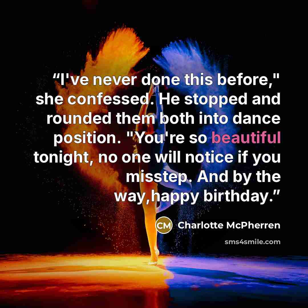 “I've never done this before," she confessed. He stopped and rounded them both into dance position. "You're so beautiful tonight, no one will notice if you misstep. And by the way,happy birthday.” quote by Charlotte McPherren