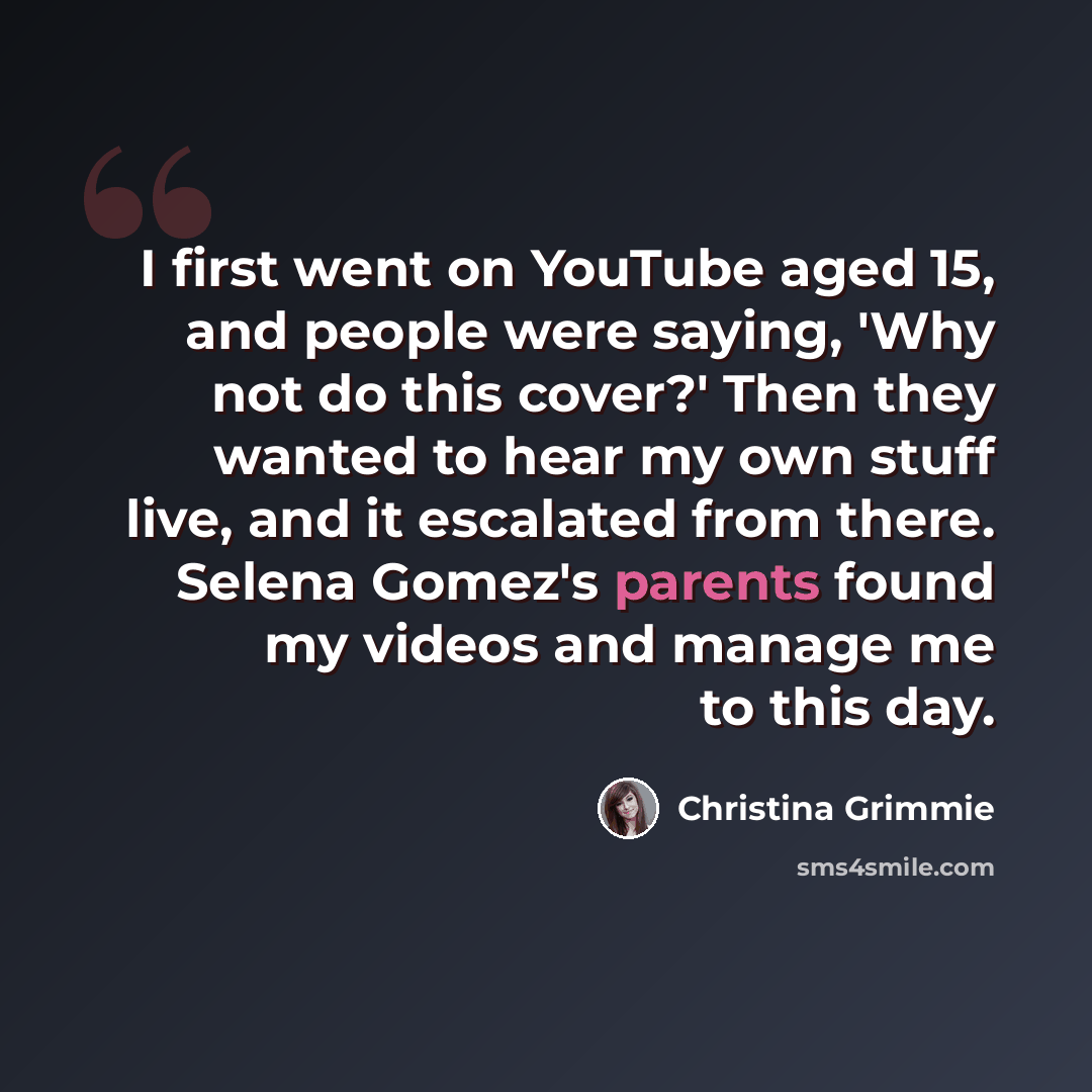 “I first went on YouTube aged 15, and people were saying, 'Why not do this cover?' Then they wanted to hear my own stuff live, and it escalated from there. Selena Gomez's parents found my videos and manage me to this day.” quote by Christina Grimmie