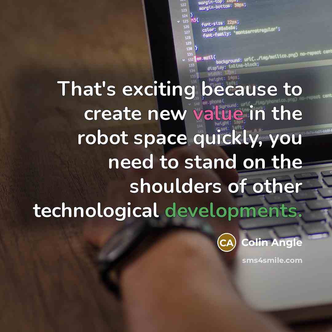 “That's exciting because to create new value in the robot space quickly, you need to stand on the shoulders of other technological developments.” quote by Colin Angle