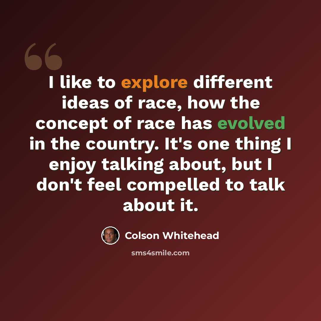 “I like to explore different ideas of race, how the concept of race has evolved in the country. It's one thing I enjoy talking about, but I don't feel compelled to talk about it.” quote by Colson Whitehead