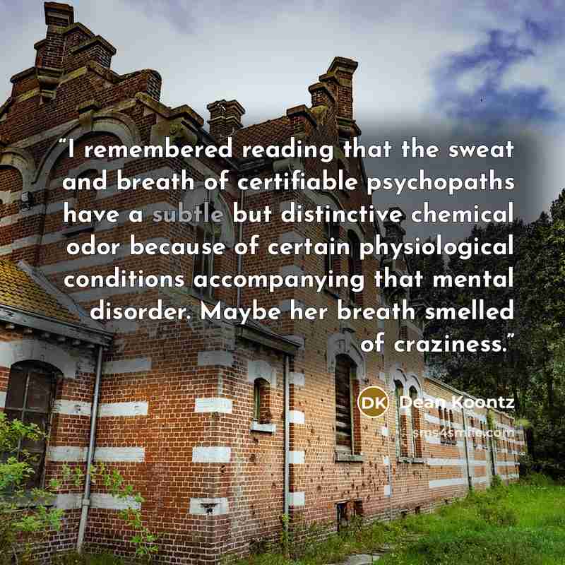 “I remembered reading that the sweat and breath of certifiable psychopaths have a subtle but distinctive chemical odor because of certain physiological conditions accompanying that mental disorder. Maybe her breath smelled of craziness.” quote by Dean Koontz