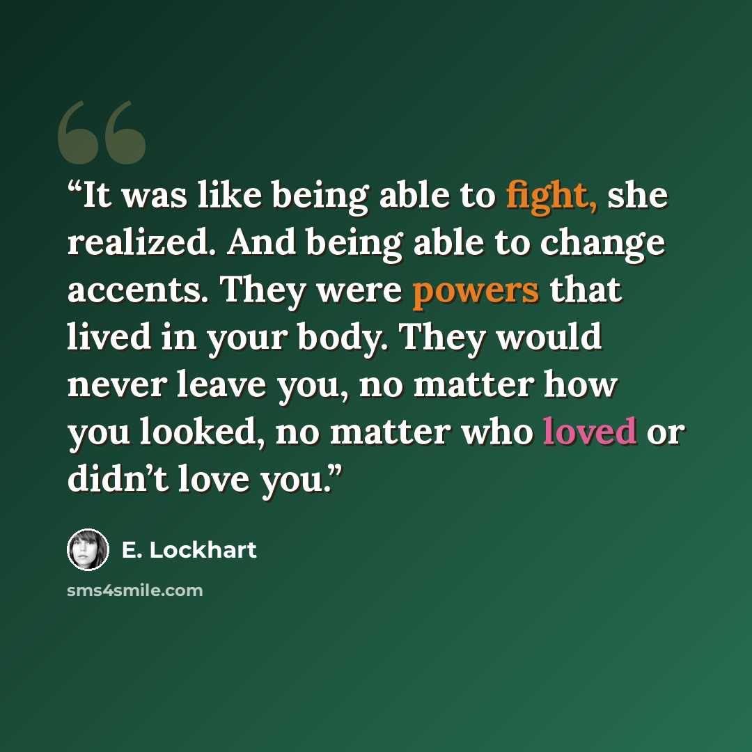 “It was like being able to fight, she realized. And being able to change accents. They were powers that lived in your body. They would never leave you, no matter how you looked, no matter who loved or didn’t love you.” quote by E. Lockhart