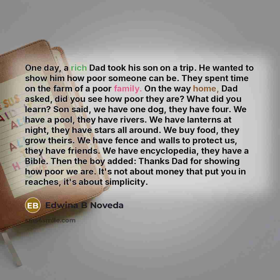 “One day, a rich Dad took his son on a trip. He wanted to show him how poor someone can be. They spent time on the farm of a poor family. On the way home, Dad asked, did you see how poor they are? What did you learn? Son said, we have one dog, they have four. We have a pool, they have rivers. We…” quote by Edwina B Noveda