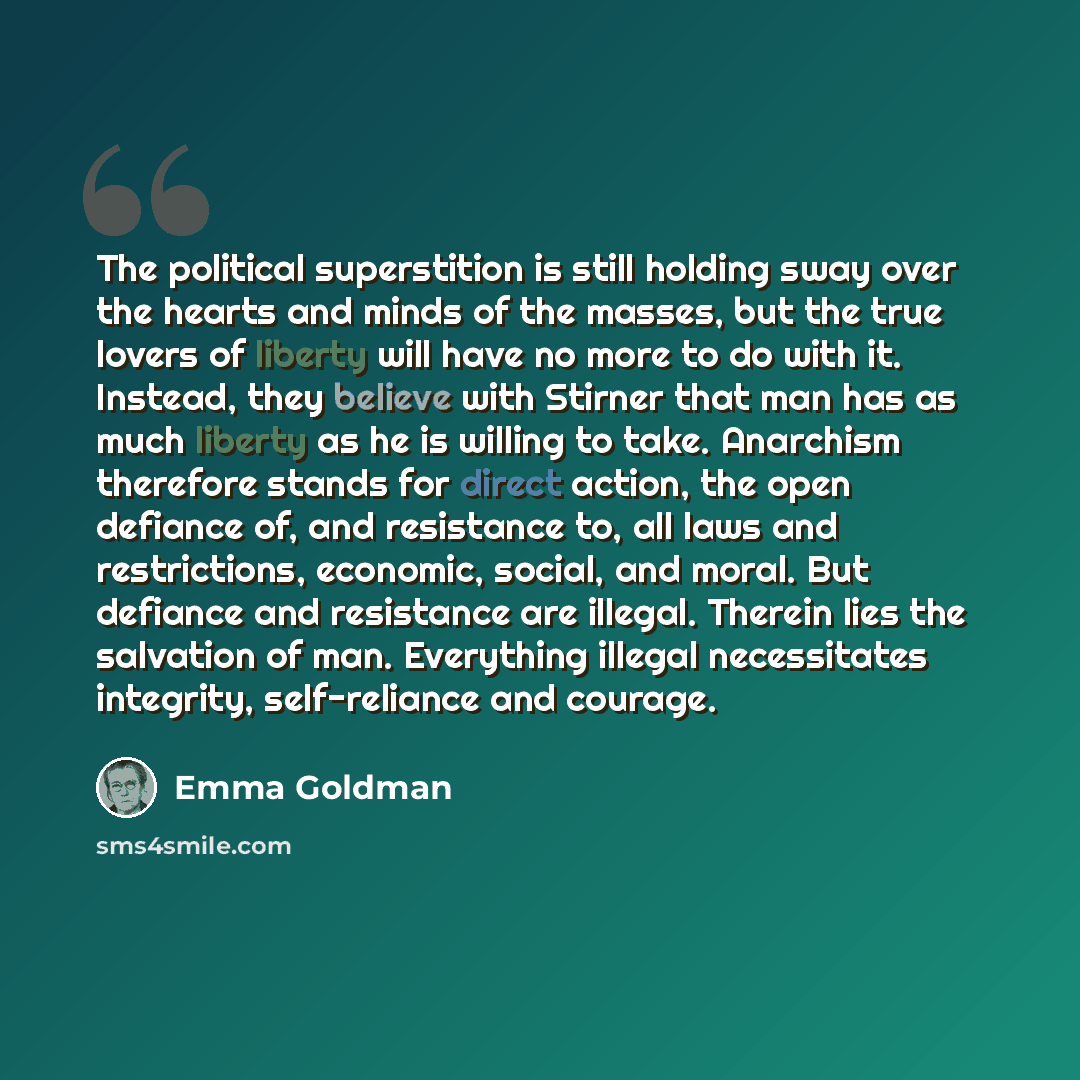 “The political superstition is still holding sway over the hearts and minds of the masses, but the true lovers of liberty will have no more to do with it. Instead, they believe with Stirner that man has as much liberty as he is willing to take. Anarchism therefore stands for direct action, the open…” quote by Emma Goldman