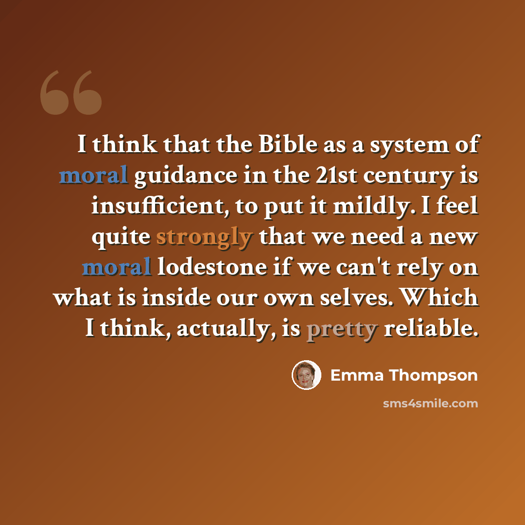 “I think that the Bible as a system of moral guidance in the 21st century is insufficient, to put it mildly. I feel quite strongly that we need a new moral lodestone if we can't rely on what is inside our own selves. Which I think, actually, is pretty reliable.” quote by Emma Thompson