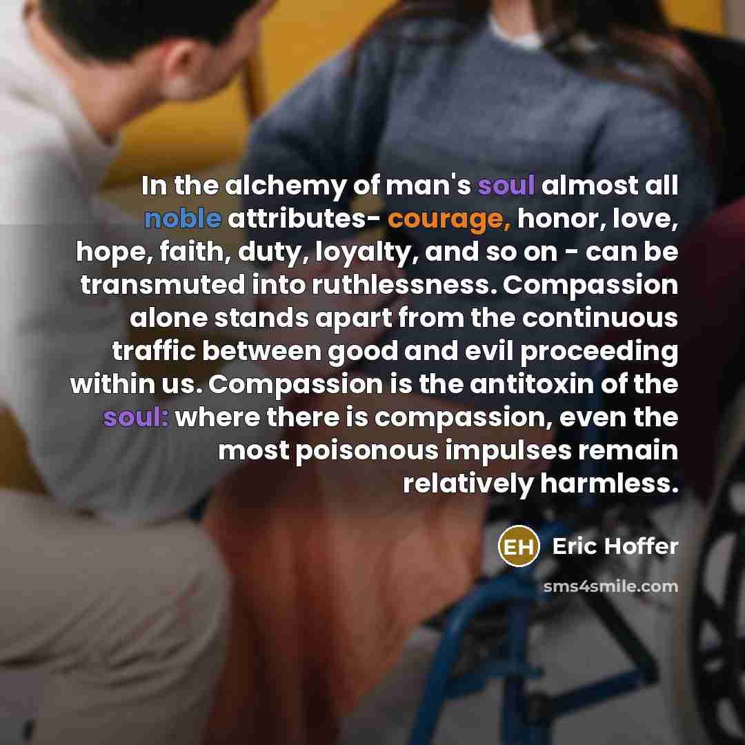 “In the alchemy of man's soul almost all noble attributes- courage, honor, love, hope, faith, duty, loyalty, and so on - can be transmuted into ruthlessness. Compassion alone stands apart from the continuous traffic between good and evil proceeding within us. Compassion is the antitoxin of the…” quote by Eric Hoffer
