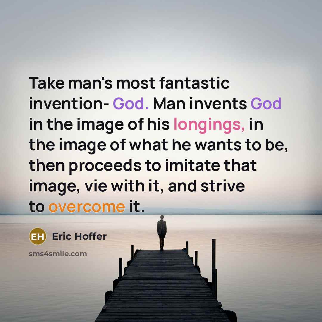 “Take man's most fantastic invention- God. Man invents God in the image of his longings, in the image of what he wants to be, then proceeds to imitate that image, vie with it, and strive to overcome it.” quote by Eric Hoffer