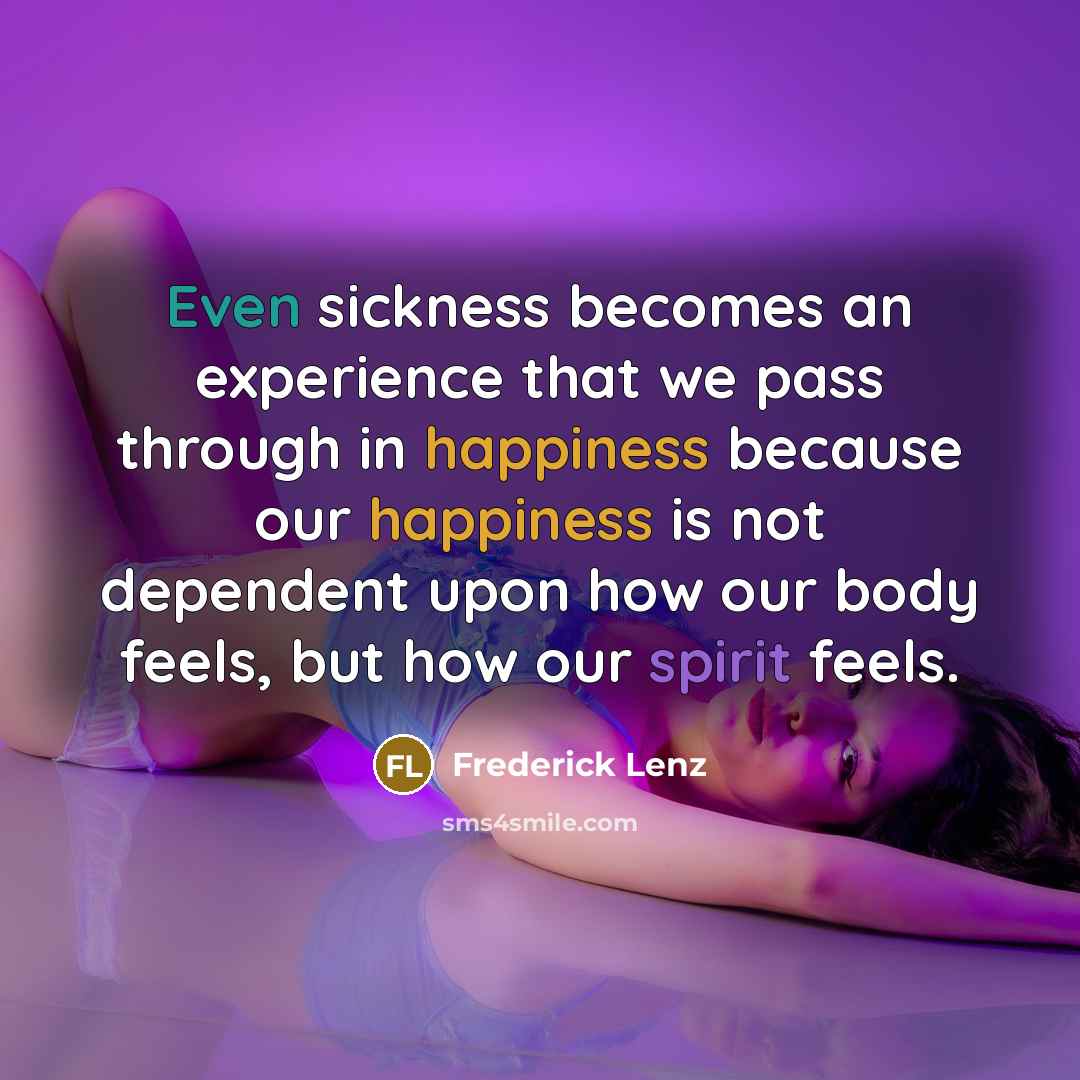 “Even sickness becomes an experience that we pass through in happiness because our happiness is not dependent upon how our body feels, but how our spirit feels.” quote by Frederick Lenz