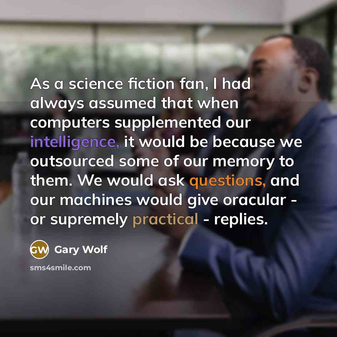 “As a science fiction fan, I had always assumed that when computers supplemented our intelligence, it would be because we outsourced some of our memory to them. We would ask questions, and our machines would give oracular - or supremely practical - replies.” quote by Gary Wolf