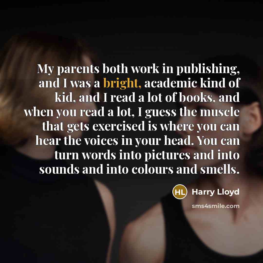 “My parents both work in publishing, and I was a bright, academic kind of kid, and I read a lot of books, and when you read a lot, I guess the muscle that gets exercised is where you can hear the voices in your head. You can turn words into pictures and into sounds and into colours and smells.” quote by Harry Lloyd