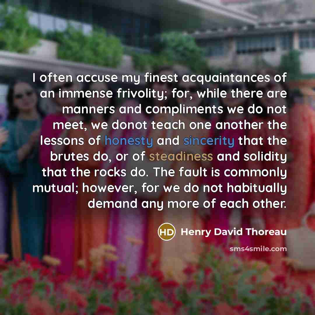 “I often accuse my finest acquaintances of an immense frivolity; for, while there are manners and compliments we do not meet, we donot teach one another the lessons of honesty and sincerity that the brutes do, or of steadiness and solidity that the rocks do. The fault is commonly mutual; however…” quote by Henry David Thoreau