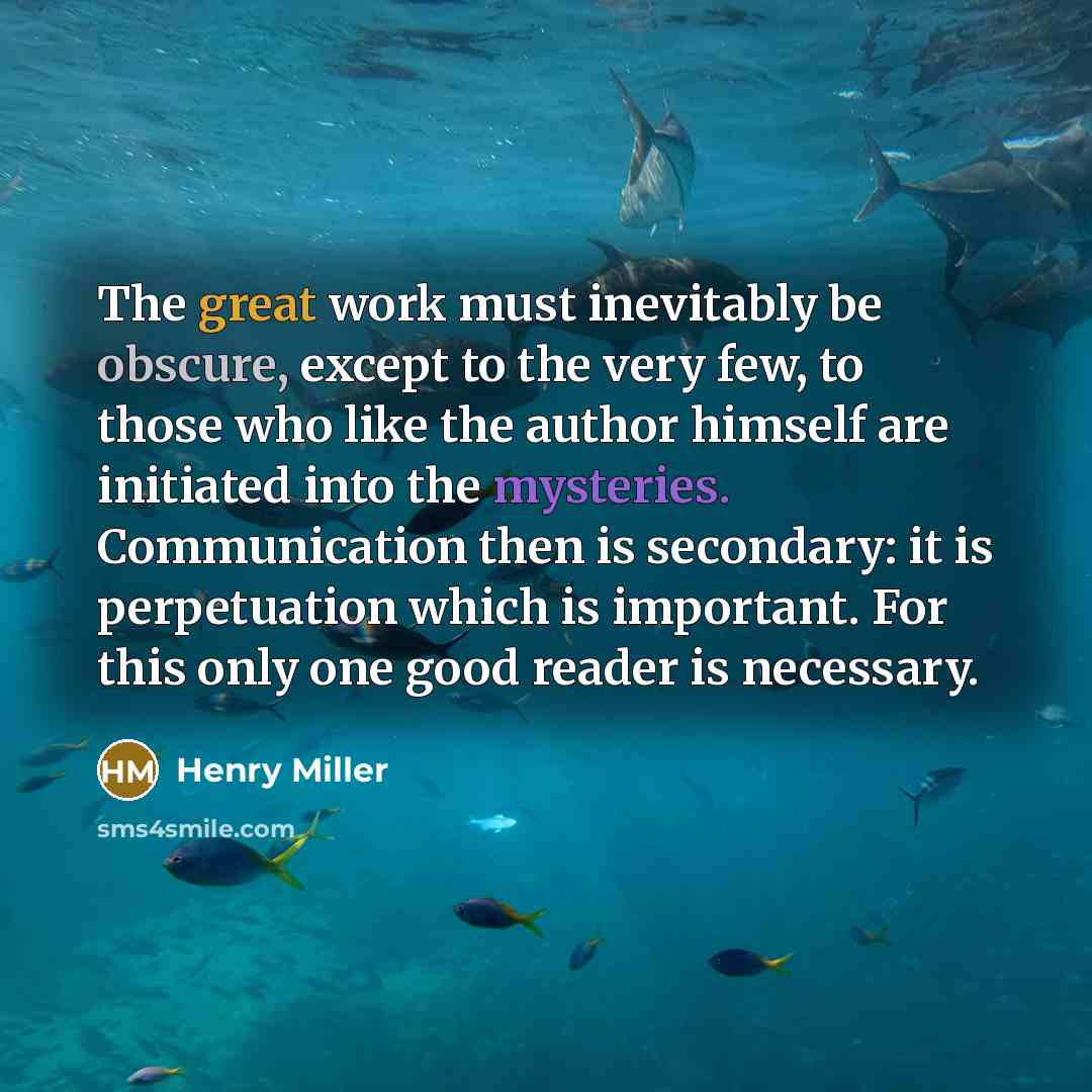 “The great work must inevitably be obscure, except to the very few, to those who like the author himself are initiated into the mysteries. Communication then is secondary: it is perpetuation which is important. For this only one good reader is necessary.” quote by Henry Miller