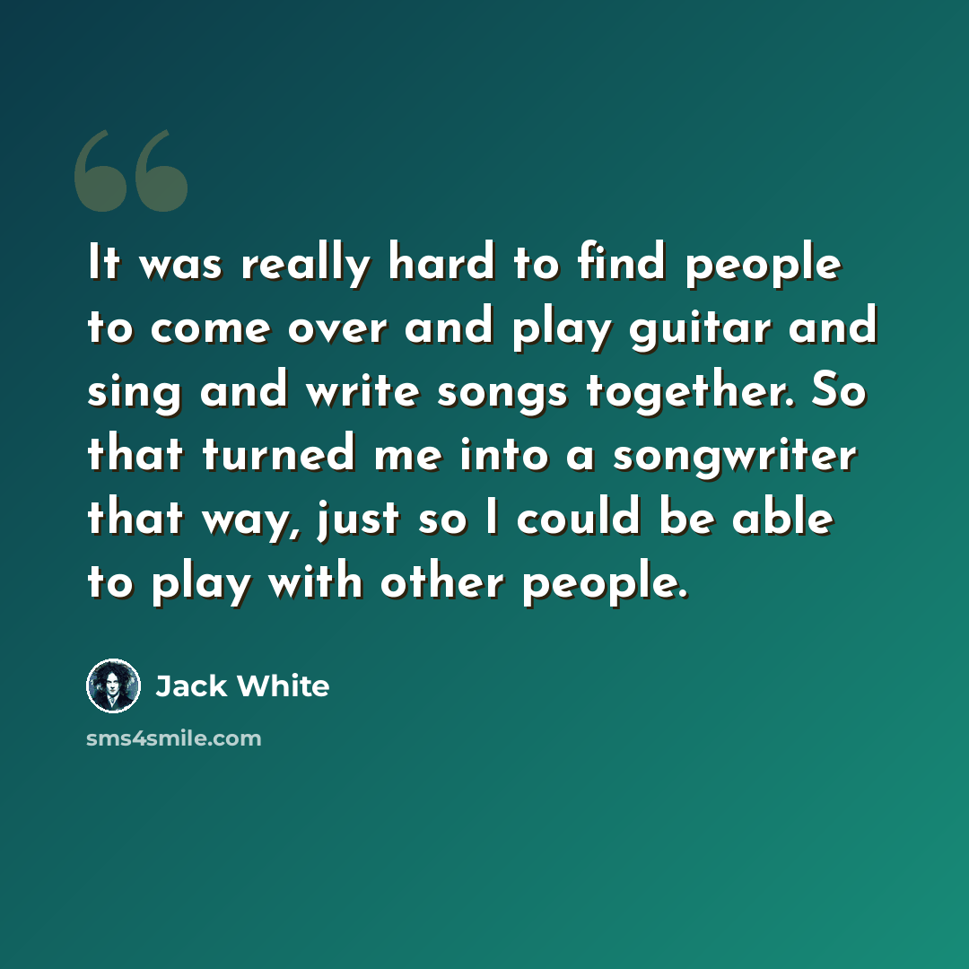 “It was really hard to find people to come over and play guitar and sing and write songs together. So that turned me into a songwriter that way, just so I could be able to play with other people.” quote by Jack White