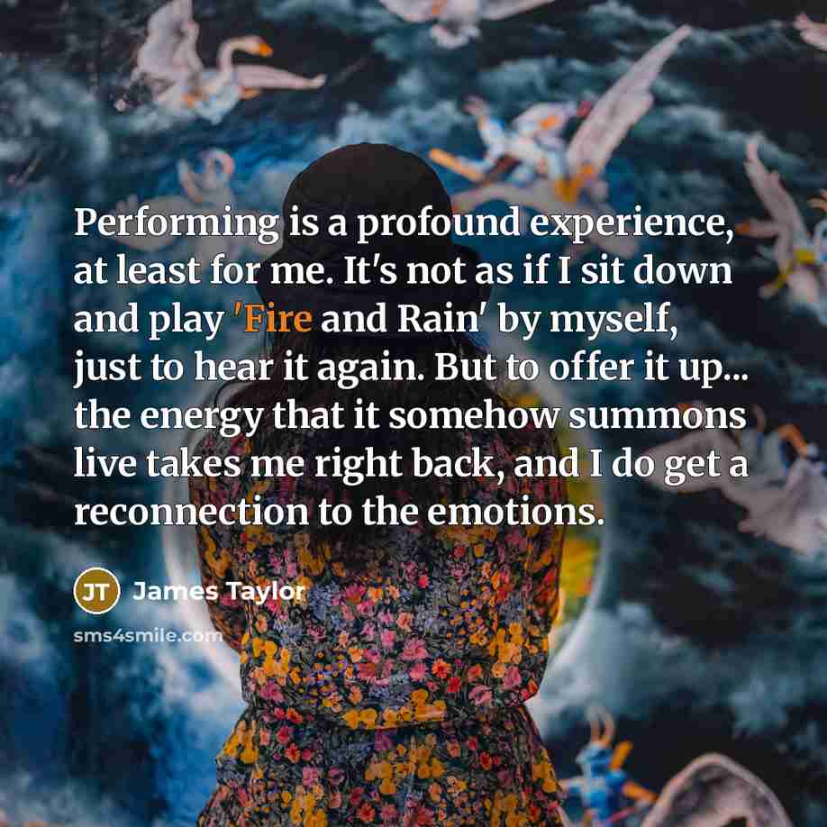 “Performing is a profound experience, at least for me. It's not as if I sit down and play 'Fire and Rain' by myself, just to hear it again. But to offer it up... the energy that it somehow summons live takes me right back, and I do get a reconnection to the emotions.” quote by James Taylor