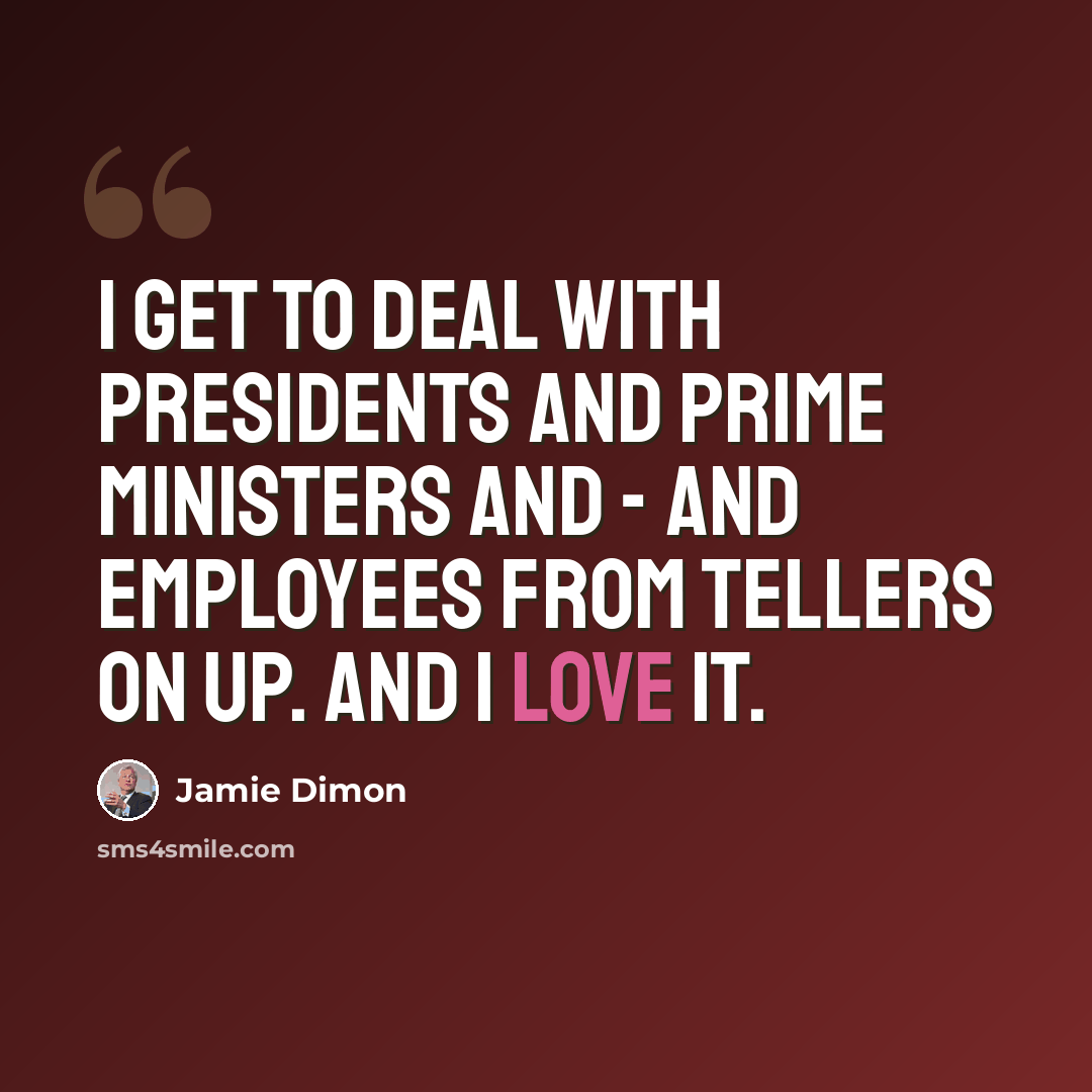 “I get to deal with presidents and prime ministers and - and employees from tellers on up. And I love it.” quote by Jamie Dimon