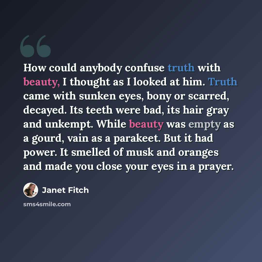 “How could anybody confuse truth with beauty, I thought as I looked at him. Truth came with sunken eyes, bony or scarred, decayed. Its teeth were bad, its hair gray and unkempt. While beauty was empty as a gourd, vain as a parakeet. But it had power. It smelled of musk and oranges and made you…” quote by Janet Fitch