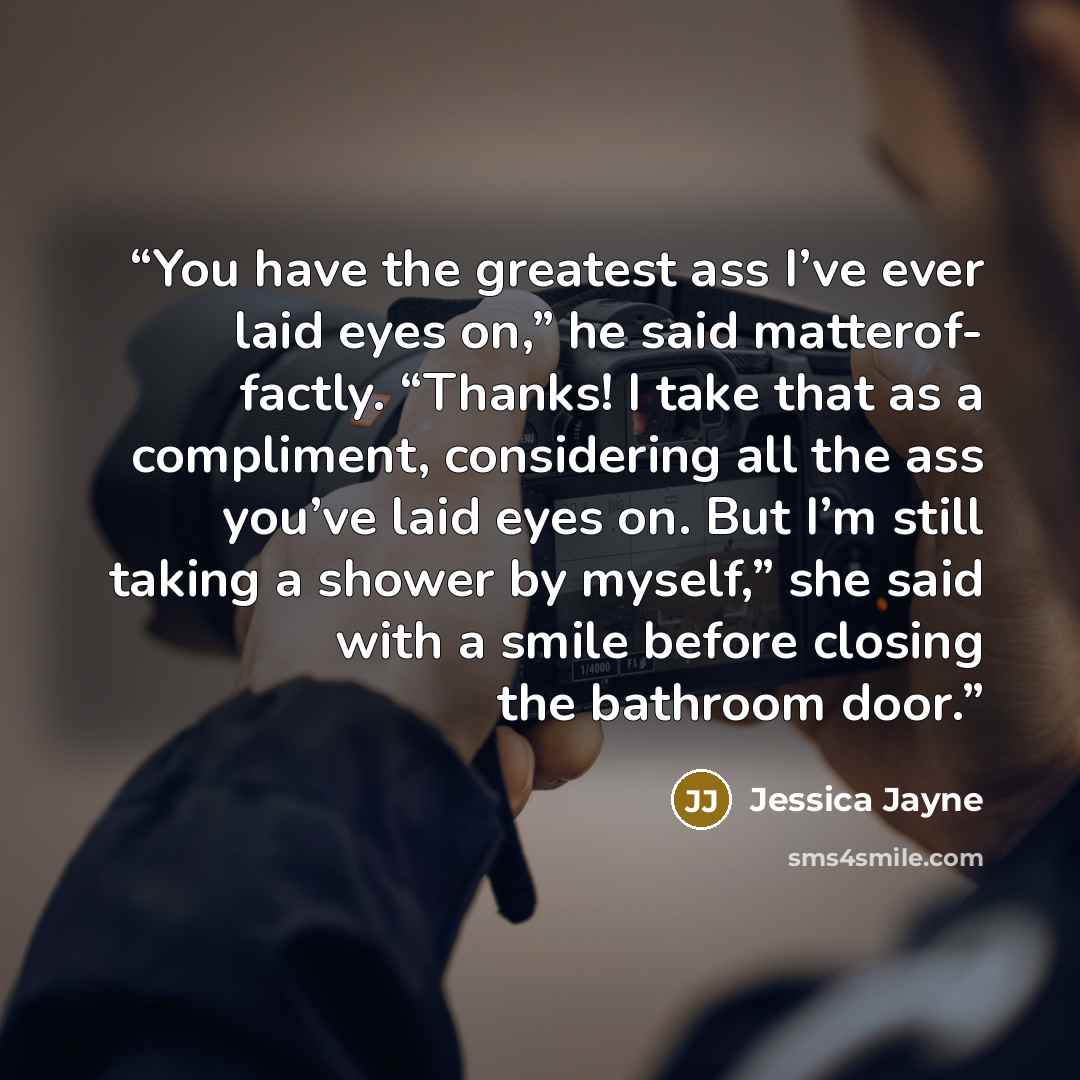 “You have the greatest ass I’ve ever laid eyes on,” he said matterof- factly. “Thanks! I take that as a compliment, considering all the ass you’ve laid eyes on. But I’m still taking a shower by myself,” she said with a smile before closing the bathroom door.” quote by Jessica Jayne