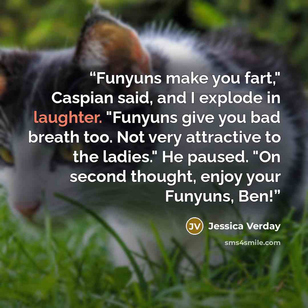 “Funyuns make you fart," Caspian said, and I explode in laughter. "Funyuns give you bad breath too. Not very attractive to the ladies." He paused. "On second thought, enjoy your Funyuns, Ben!” quote by Jessica Verday