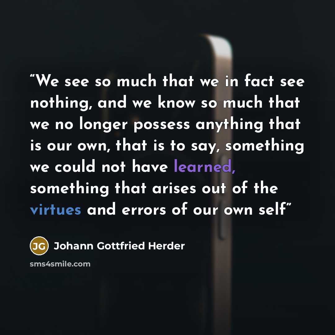“We see so much that we in fact see nothing, and we know so much that we no longer possess anything that is our own, that is to say, something we could not have learned, something that arises out of the virtues and errors of our own self” quote by Johann Gottfried Herder