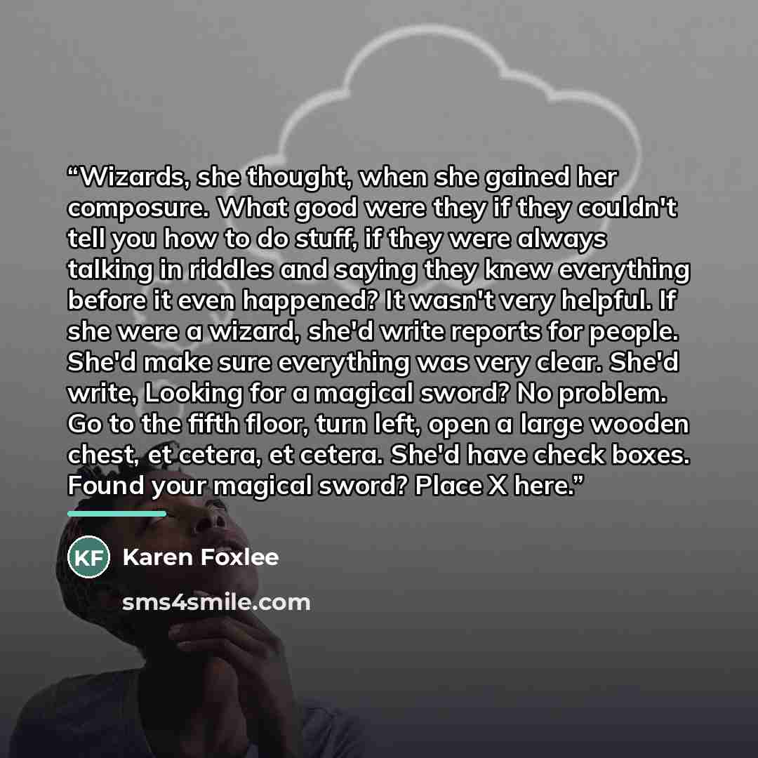 “Wizards, she thought, when she gained her composure. What good were they if they couldn't tell you how to do stuff, if they were always talking in riddles and saying they knew everything before it even happened? It wasn't very helpful. If she were a wizard, she'd write reports for people. She'd…” quote by Karen Foxlee