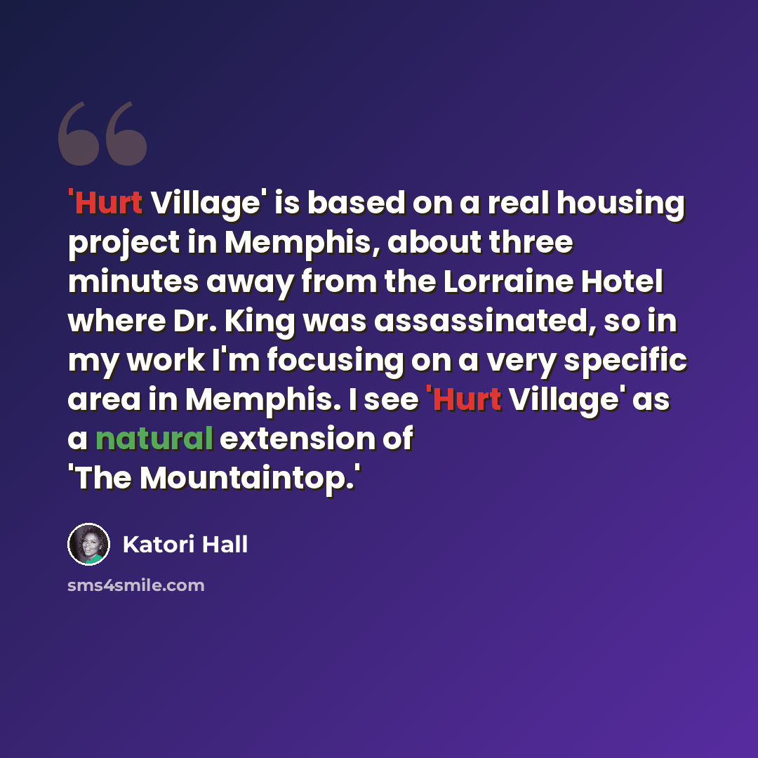 “'Hurt Village' is based on a real housing project in Memphis, about three minutes away from the Lorraine Hotel where Dr. King was assassinated, so in my work I'm focusing on a very specific area in Memphis. I see 'Hurt Village' as a natural extension of 'The Mountaintop.'” quote by Katori Hall