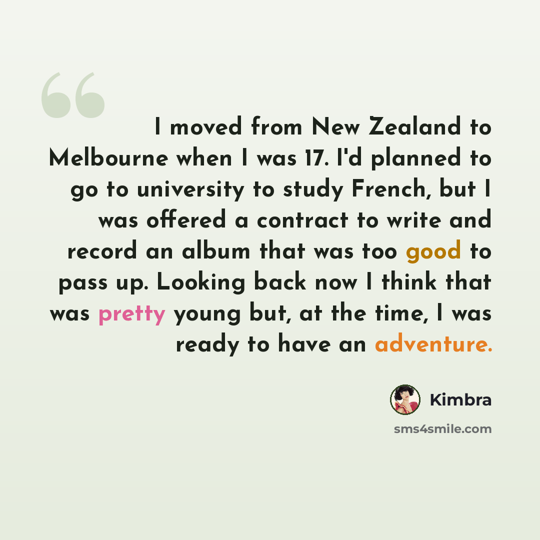 “I moved from New Zealand to Melbourne when I was 17. I'd planned to go to university to study French, but I was offered a contract to write and record an album that was too good to pass up. Looking back now I think that was pretty young but, at the time, I was ready to have an adventure.” quote by Kimbra