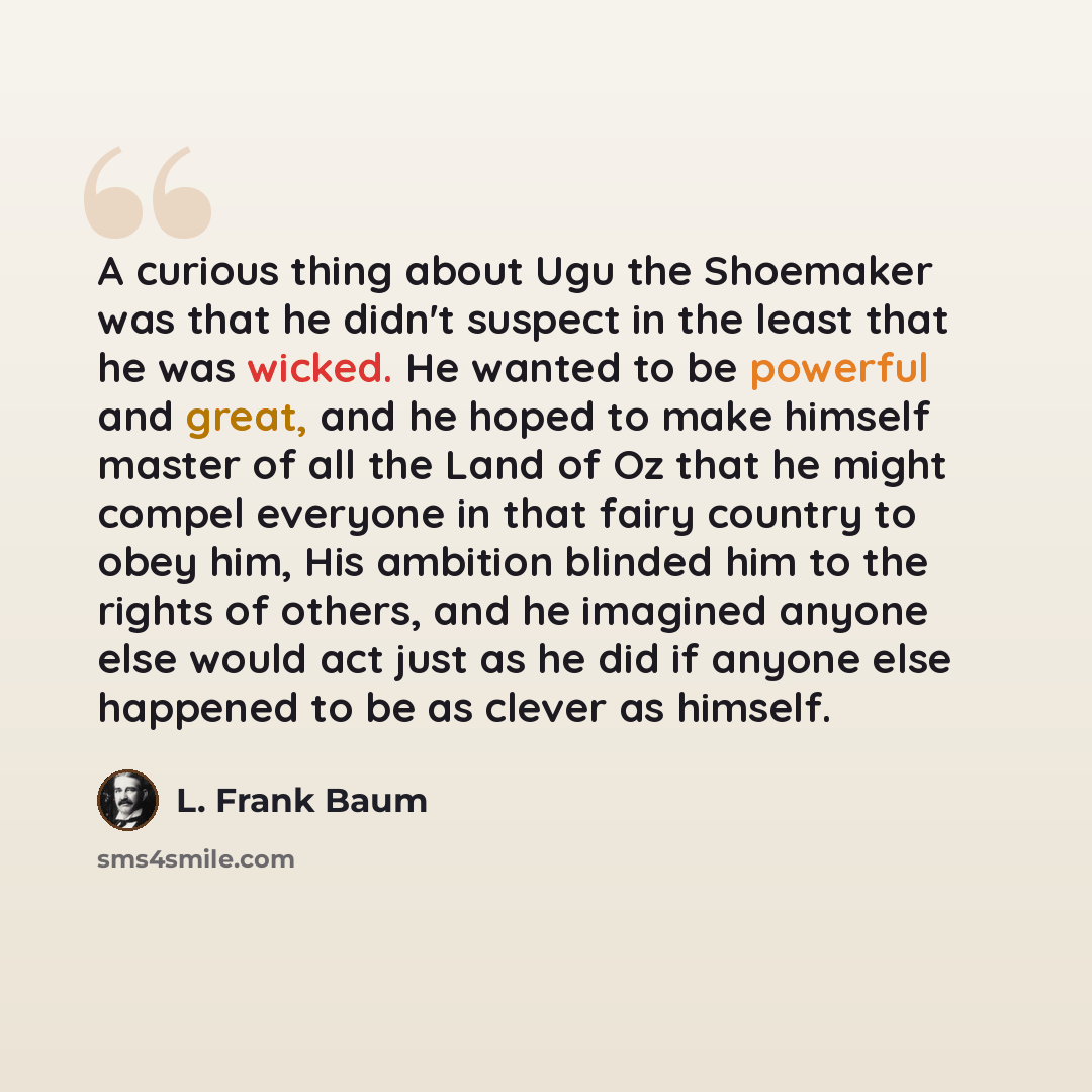 “A curious thing about Ugu the Shoemaker was that he didn't suspect in the least that he was wicked. He wanted to be powerful and great, and he hoped to make himself master of all the Land of Oz that he might compel everyone in that fairy country to obey him, His ambition blinded him to the rights…” quote by L. Frank Baum