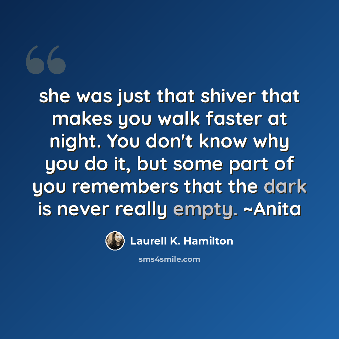 “she was just that shiver that makes you walk faster at night. You don't know why you do it, but some part of you remembers that the dark is never really empty. ~Anita” quote by Laurell K. Hamilton