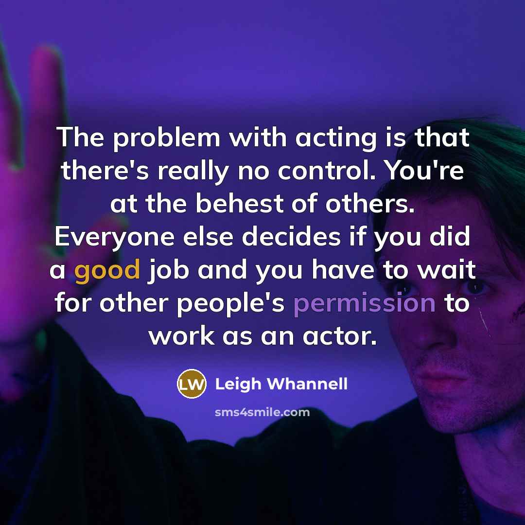 “The problem with acting is that there's really no control. You're at the behest of others. Everyone else decides if you did a good job and you have to wait for other people's permission to work as an actor.” quote by Leigh Whannell
