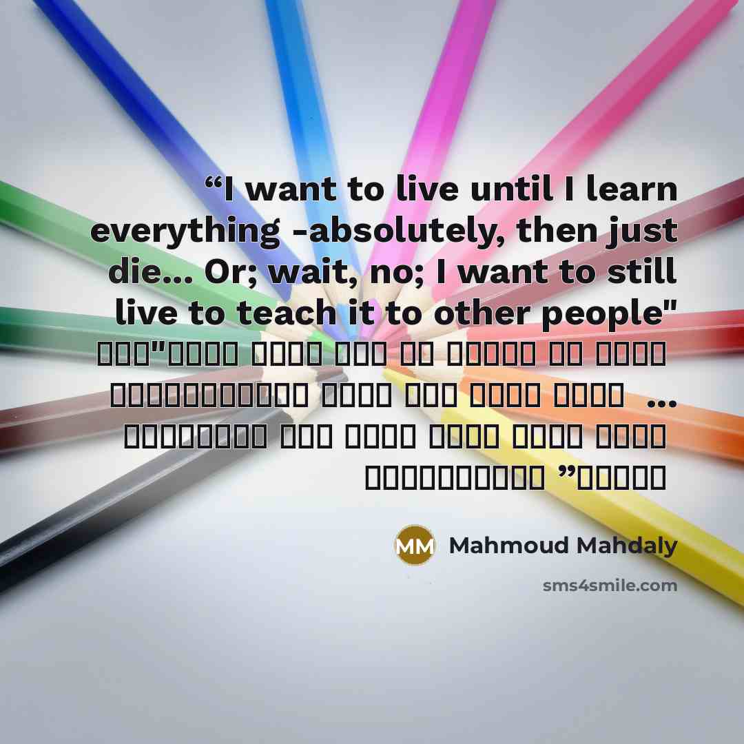 “I want to live until I learn everything -absolutely, then just die... Or; wait, no; I want to still live to teach it to other people" "أنا عايز أعيش لحد ما أتعلم كل حاجة على الإطلاق، وبعد كدا أموت عادي ... أو أستنى، لأ، عايز أفضل عايش عشان أعلمها لناس تانية” quote by Mahmoud Mahdaly