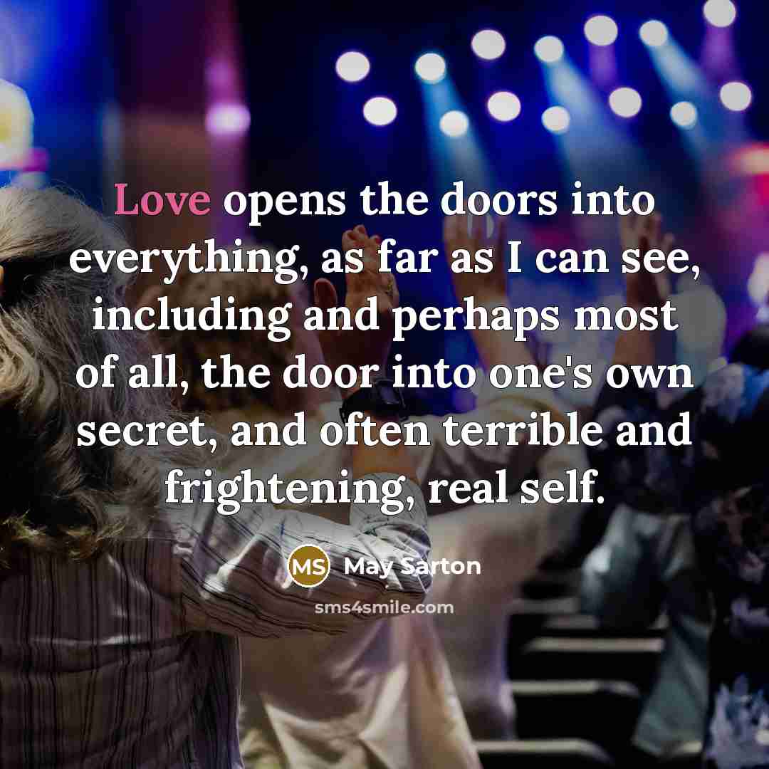 “Love opens the doors into everything, as far as I can see, including and perhaps most of all, the door into one's own secret, and often terrible and frightening, real self.” quote by May Sarton