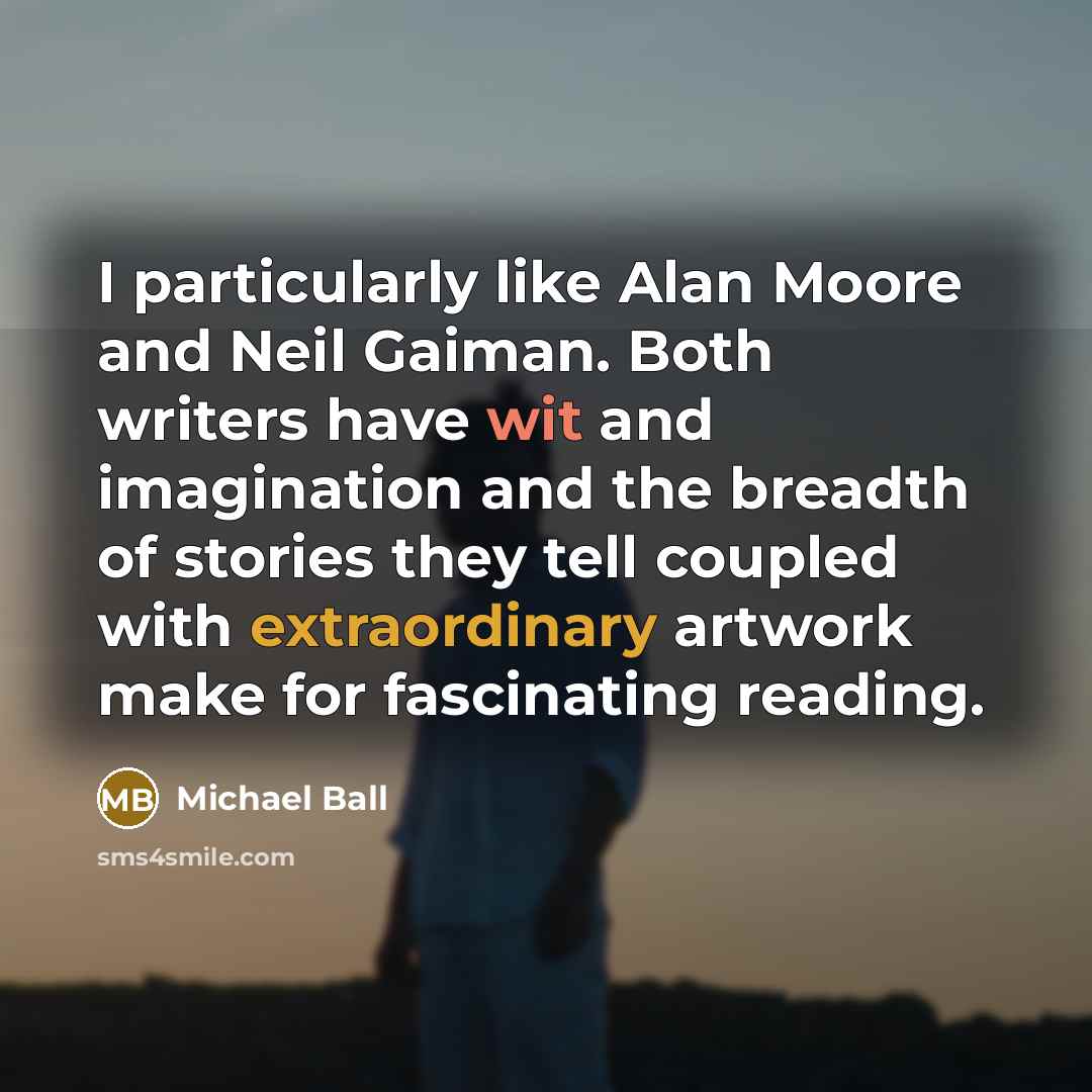“I particularly like Alan Moore and Neil Gaiman. Both writers have wit and imagination and the breadth of stories they tell coupled with extraordinary artwork make for fascinating reading.” quote by Michael Ball