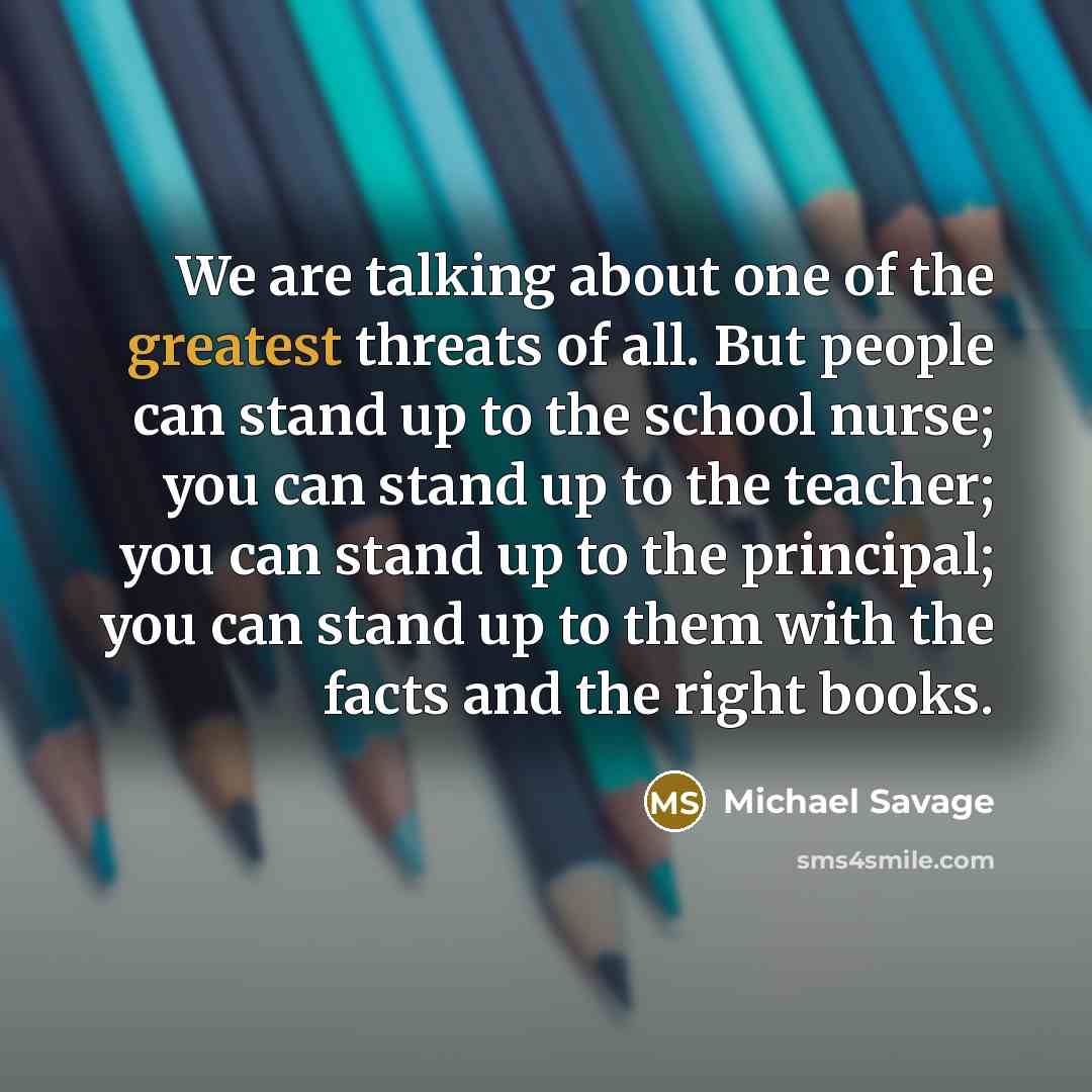 “We are talking about one of the greatest threats of all. But people can stand up to the school nurse; you can stand up to the teacher; you can stand up to the principal; you can stand up to them with the facts and the right books.” quote by Michael Savage