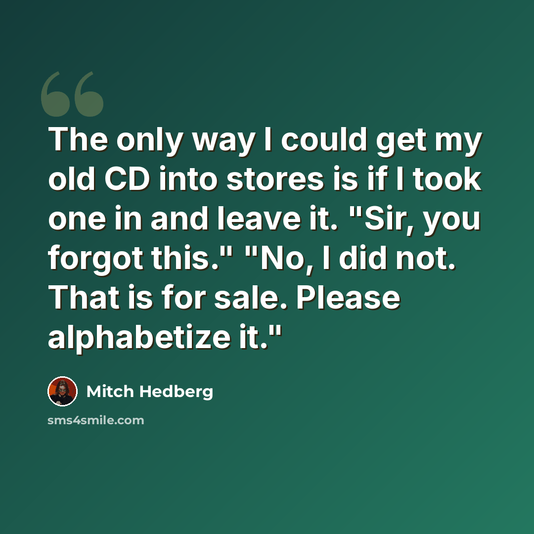 “The only way I could get my old CD into stores is if I took one in and leave it. "Sir, you forgot this." "No, I did not. That is for sale. Please alphabetize it."” quote by Mitch Hedberg