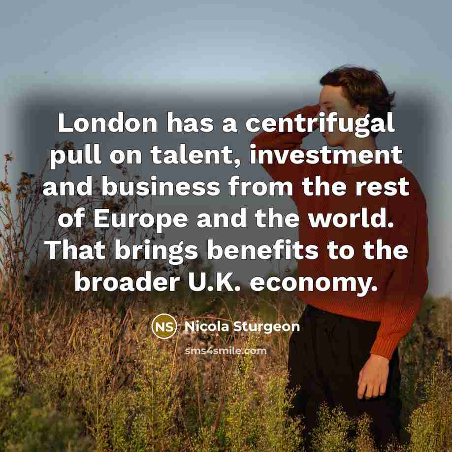 “London has a centrifugal pull on talent, investment and business from the rest of Europe and the world. That brings benefits to the broader U.K. economy.” quote by Nicola Sturgeon