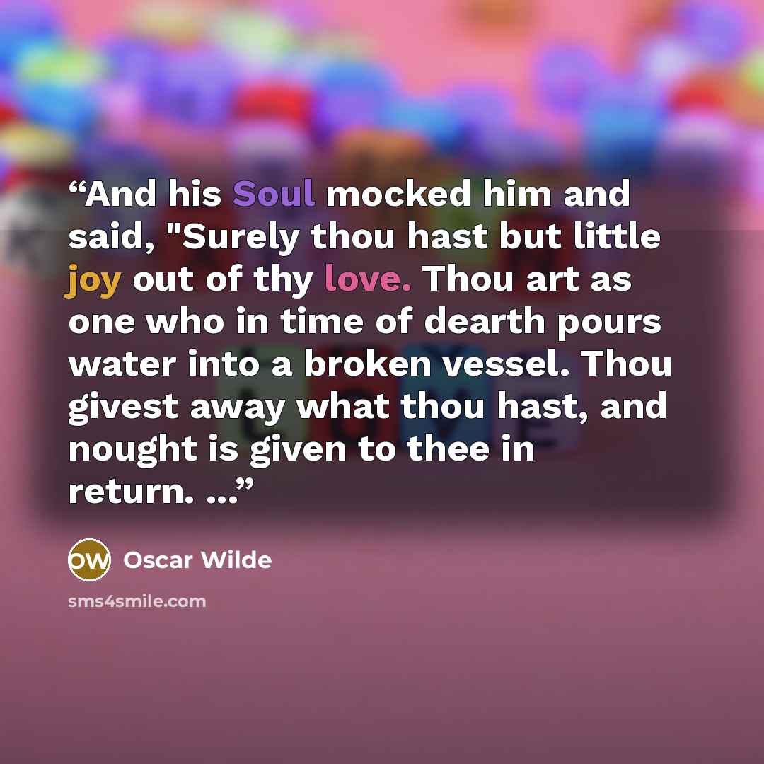 “And his Soul mocked him and said, "Surely thou hast but little joy out of thy love. Thou art as one who in time of dearth pours water into a broken vessel. Thou givest away what thou hast, and nought is given to thee in return. ...” quote by Oscar Wilde