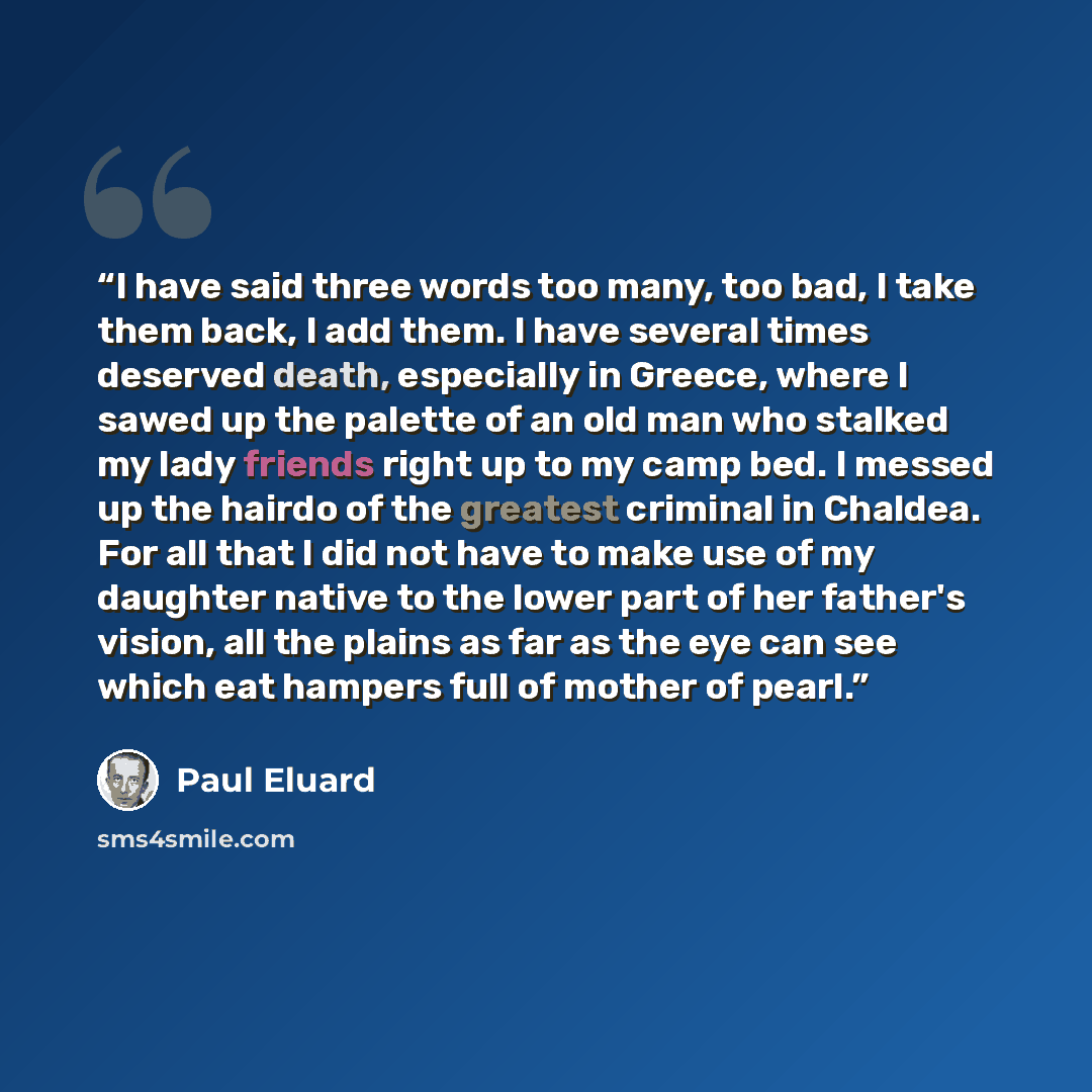 “I have said three words too many, too bad, I take them back, I add them. I have several times deserved death, especially in Greece, where I sawed up the palette of an old man who stalked my lady friends right up to my camp bed. I messed up the hairdo of the greatest criminal in Chaldea. For all…” quote by Paul Éluard