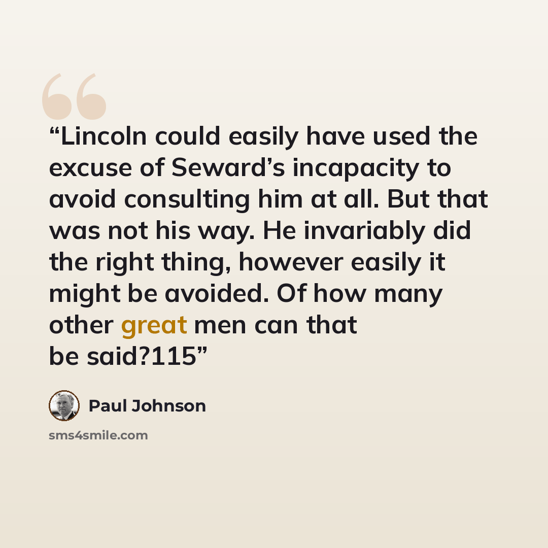“Lincoln could easily have used the excuse of Seward’s incapacity to avoid consulting him at all. But that was not his way. He invariably did the right thing, however easily it might be avoided. Of how many other great men can that be said?115” quote by Paul Johnson