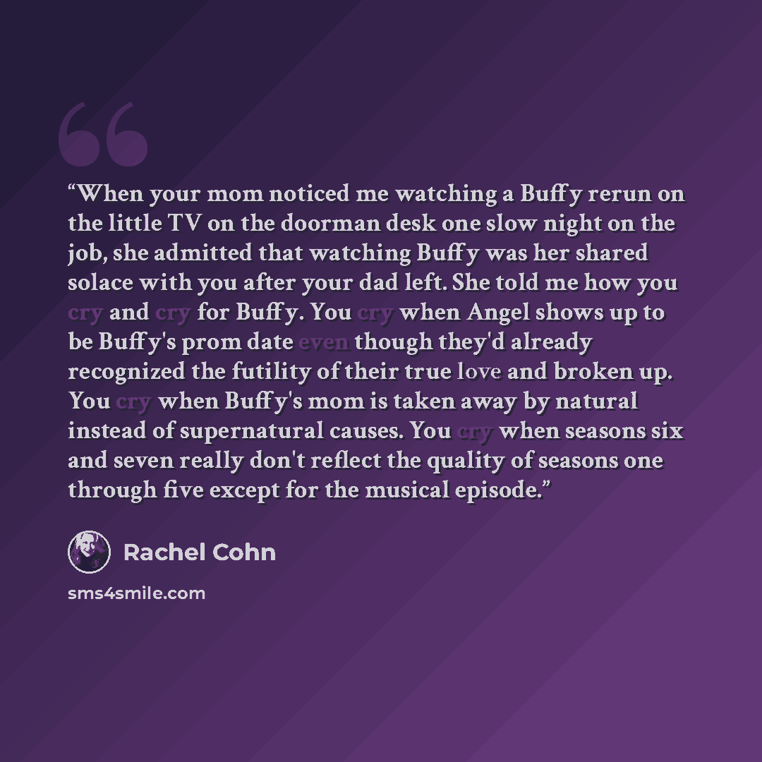 “When your mom noticed me watching a Buffy rerun on the little TV on the doorman desk one slow night on the job, she admitted that watching Buffy was her shared solace with you after your dad left. She told me how you cry and cry for Buffy. You cry when Angel shows up to be Buffy's prom date even…” quote by Rachel Cohn