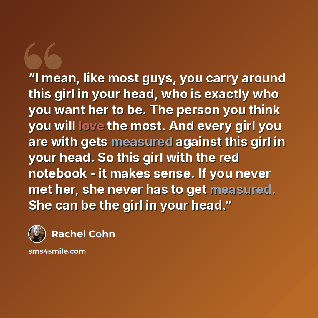 “I mean, like most guys, you carry around this girl in your head, who is exactly who you want her to be. The person you think you will love the most. And every girl you are with gets measured against this girl in your head. So this girl with the red notebook - it makes sense. If you never met her…” quote by Rachel Cohn