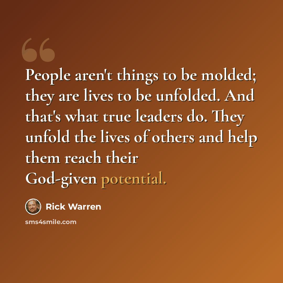 “People aren't things to be molded; they are lives to be unfolded. And that's what true leaders do. They unfold the lives of others and help them reach their God-given potential.” quote by Rick Warren