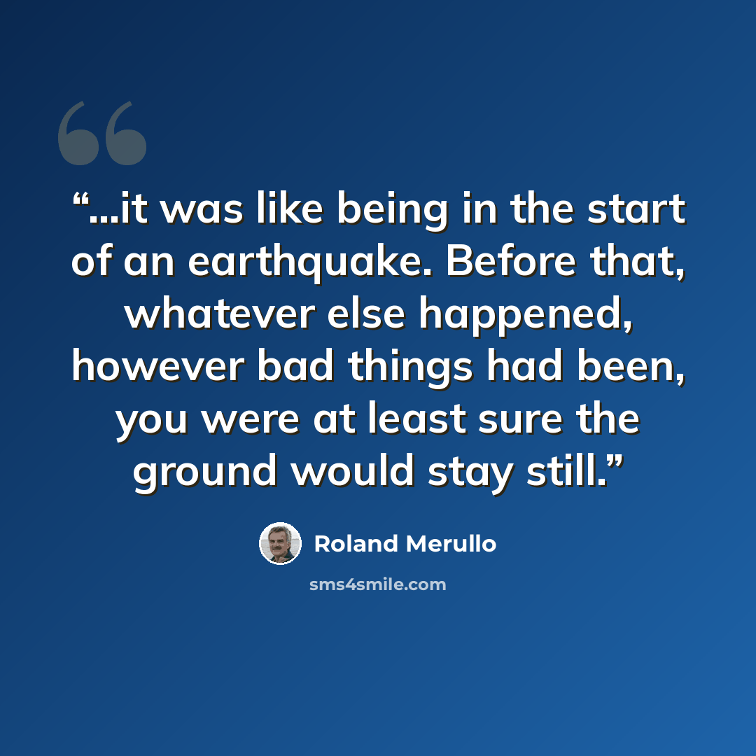 “...it was like being in the start of an earthquake. Before that, whatever else happened, however bad things had been, you were at least sure the ground would stay still.” quote by Roland Merullo