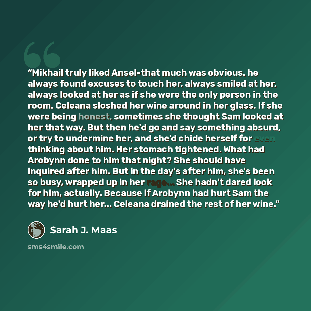 “Mikhail truly liked Ansel-that much was obvious. he always found excuses to touch her, always smiled at her, always looked at her as if she were the only person in the room. Celeana sloshed her wine around in her glass. If she were being honest, sometimes she thought Sam looked at her that way…” quote by Sarah J. Maas