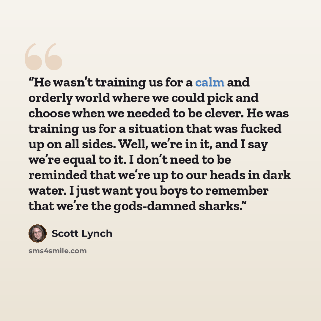 “He wasn’t training us for a calm and orderly world where we could pick and choose when we needed to be clever. He was training us for a situation that was fucked up on all sides. Well, we’re in it, and I say we’re equal to it. I don’t need to be reminded that we’re up to our heads in dark water. I…” quote by Scott Lynch