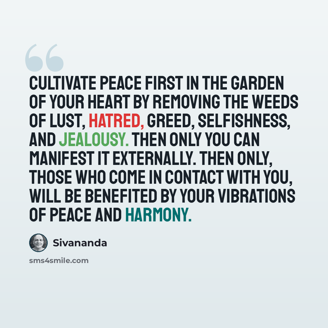 “Cultivate peace first in the garden of your heart by removing the weeds of lust, hatred, greed, selfishness, and jealousy. Then only you can manifest it externally. Then only, those who come in contact with you, will be benefited by your vibrations of peace and harmony.” quote by Sivananda