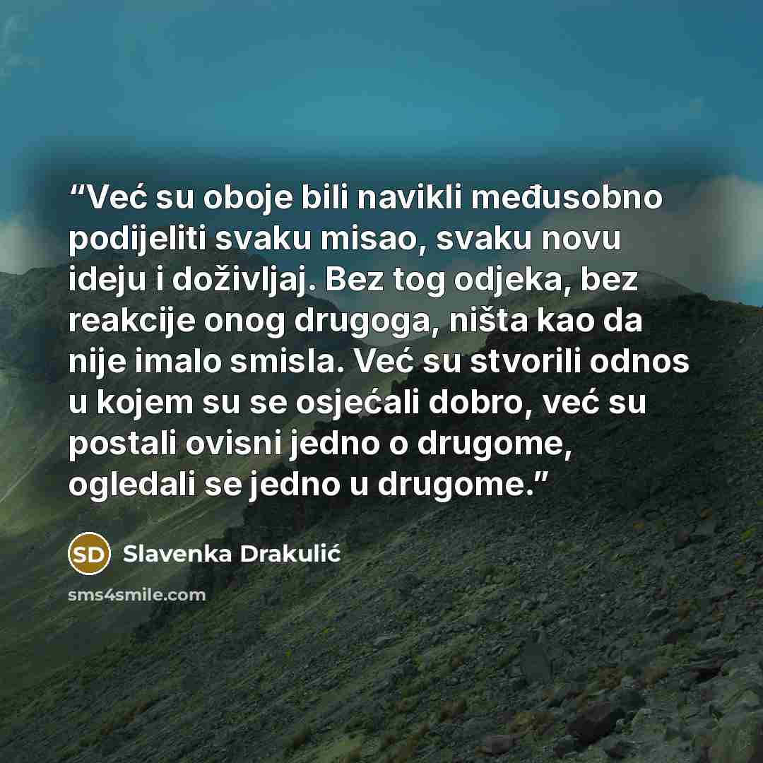 “Već su oboje bili navikli međusobno podijeliti svaku misao, svaku novu ideju i doživljaj. Bez tog odjeka, bez reakcije onog drugoga, ništa kao da nije imalo smisla. Već su stvorili odnos u kojem su se osjećali dobro, već su postali ovisni jedno o drugome, ogledali se jedno u drugome.” quote by Slavenka Drakulić