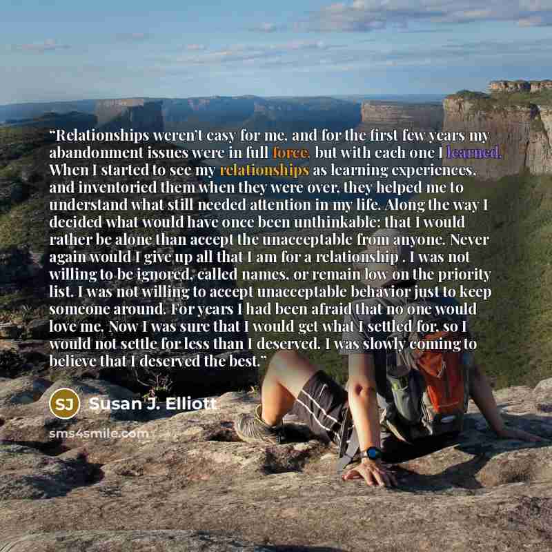 “Relationships weren’t easy for me, and for the first few years my abandonment issues were in full force, but with each one I learned. When I started to see my relationships as learning experiences, and inventoried them when they were over, they helped me to understand what still needed attention…” quote by Susan J. Elliott